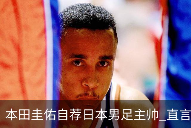 本田圭佑自荐日本男足主帅 直言如果输掉亚洲杯就下课
