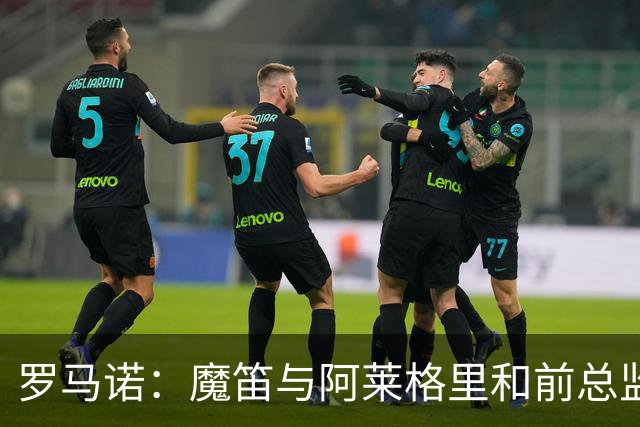 罗马诺：魔笛与阿莱格里和前总监关系密切 将在世界杯后决定未来